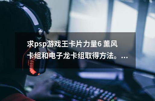 求psp游戏王卡片力量6 薰风卡组和电子龙卡组取得方法。急!!!!!!!-第1张-游戏信息-龙启网
