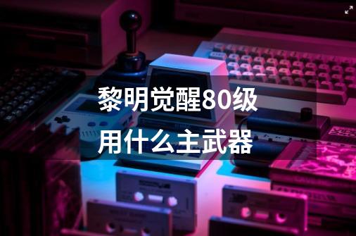 黎明觉醒80级用什么主武器-第1张-游戏信息-龙启网