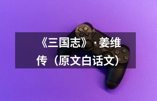 《三国志》·姜维传(原文+白话文)-第1张-游戏信息-龙启网