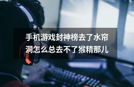 手机游戏封神榜去了水帘洞怎么总去不了猴精那儿-第1张-游戏信息-龙启网