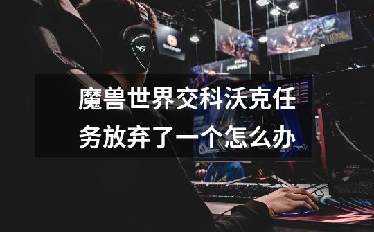 魔兽世界交科沃克任务放弃了一个怎么办-第1张-游戏信息-龙启网
