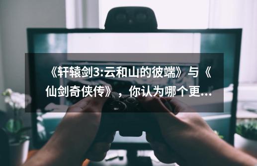 《轩辕剑3:云和山的彼端》与《仙剑奇侠传》，你认为哪个更经典，更值得重玩-第1张-游戏信息-龙启网