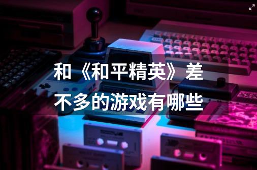 和《和平精英》差不多的游戏有哪些-第1张-游戏信息-龙启网