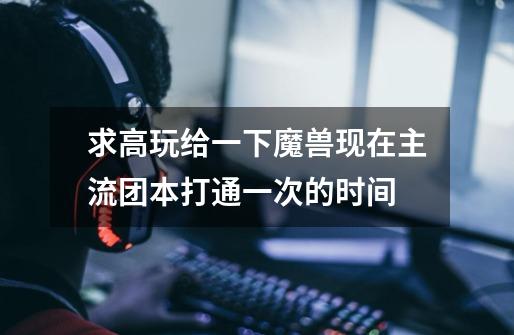求高玩给一下魔兽现在主流团本打通一次的时间-第1张-游戏信息-龙启网