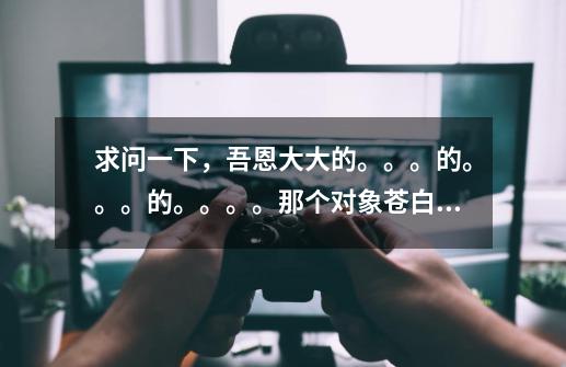 求问一下,吾恩大大的。。。的。。。的。。。。那个对象苍白大大是谁-第1张-游戏信息-龙启网