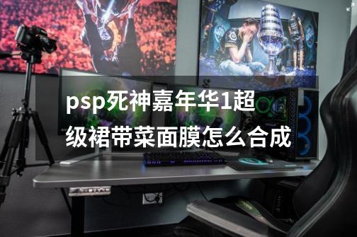 psp死神嘉年华1超级裙带菜面膜怎么合成-第1张-游戏信息-龙启网