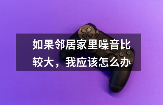 如果邻居家里噪音比较大,我应该怎么办-第1张-游戏信息-龙启网