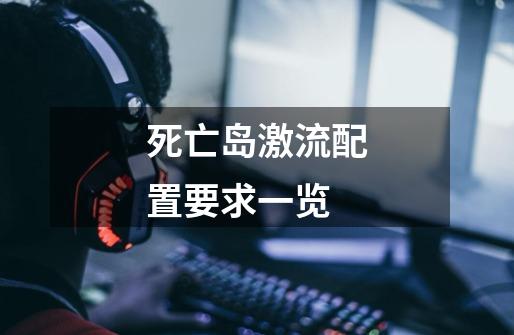 死亡岛激流配置要求一览-第1张-游戏信息-龙启网