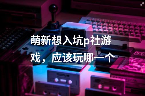 萌新想入坑p社游戏,应该玩哪一个-第1张-游戏信息-龙启网