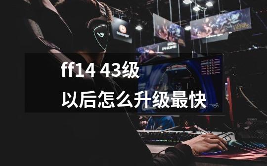 ff14 43级以后怎么升级最快-第1张-游戏信息-龙启网