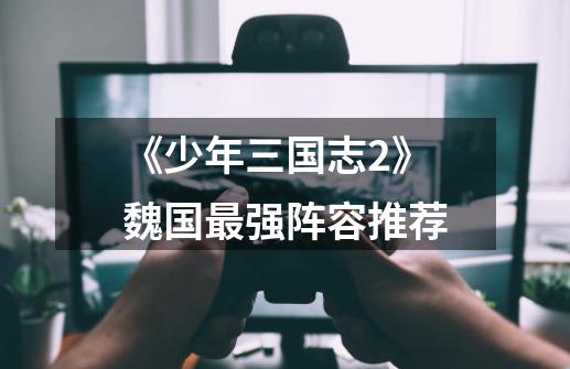 《少年三国志2》魏国最强阵容推荐-第1张-游戏信息-龙启网