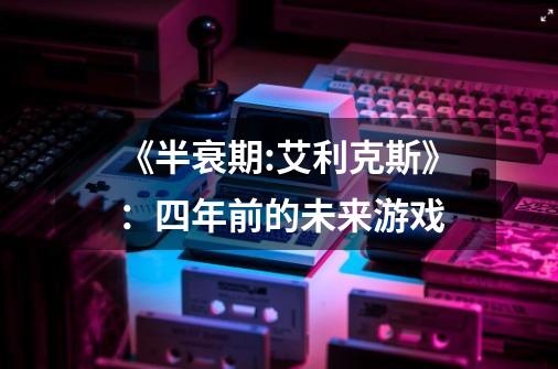 《半衰期:艾利克斯》:四年前的未来游戏-第1张-游戏信息-龙启网