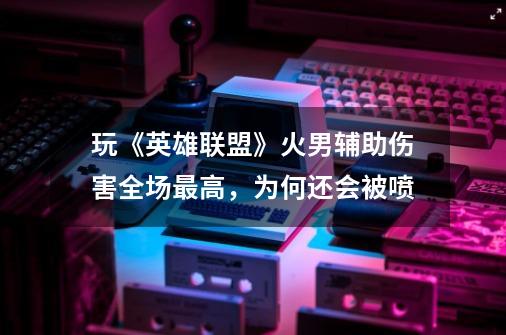 玩《英雄联盟》火男辅助伤害全场最高,为何还会被喷-第1张-游戏信息-龙启网