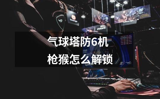 气球塔防6机枪猴怎么解锁-第1张-游戏信息-龙启网
