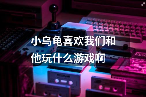 小乌龟喜欢我们和他玩什么游戏啊-第1张-游戏信息-龙启网