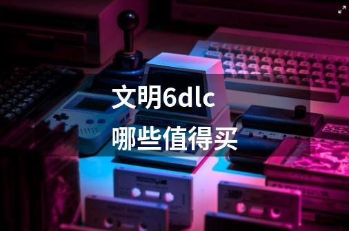 文明6dlc哪些值得买-第1张-游戏信息-龙启网