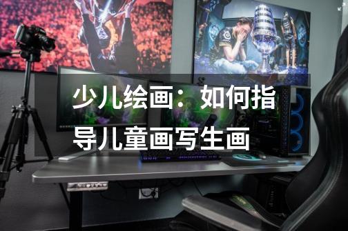 少儿绘画:如何指导儿童画写生画-第1张-游戏信息-龙启网