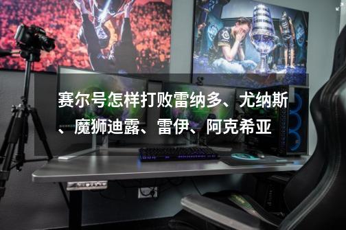 赛尔号怎样打败雷纳多、尤纳斯、魔狮迪露、雷伊、阿克希亚-第1张-游戏信息-龙启网