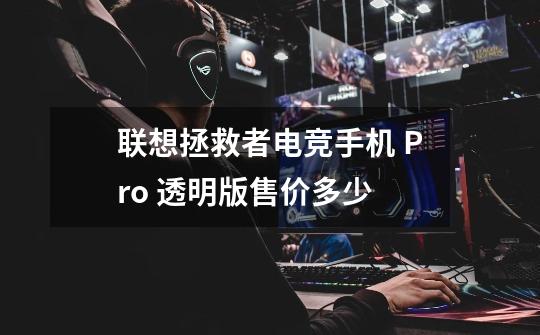 联想拯救者电竞手机 Pro 透明版售价多少-第1张-游戏信息-龙启网