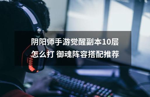 阴阳师手游觉醒副本10层怎么打 御魂阵容搭配推荐-第1张-游戏信息-龙启网