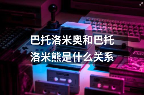 巴托洛米奥和巴托洛米熊是什么关系-第1张-游戏信息-龙启网