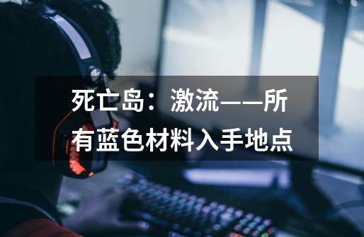 死亡岛:激流——所有蓝色材料入手地点-第1张-游戏信息-龙启网