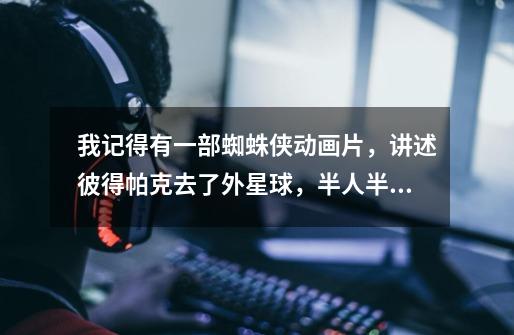 我记得有一部蜘蛛侠动画片，讲述彼得帕克去了外星球，半人半兽的，叫什么名字了-第1张-游戏信息-龙启网