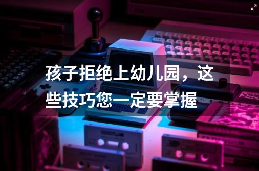 孩子拒绝上幼儿园,这些技巧您一定要掌握-第1张-游戏信息-龙启网