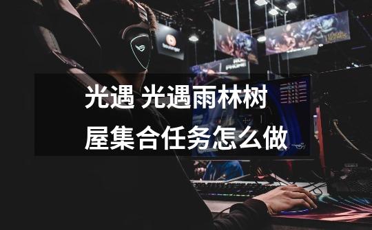 光遇 光遇雨林树屋集合任务怎么做-第1张-游戏信息-龙启网