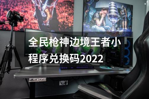 全民枪神边境王者小程序兑换码2022-第1张-游戏信息-龙启网