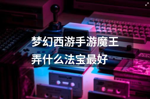 梦幻西游手游魔王弄什么法宝最好-第1张-游戏信息-龙启网