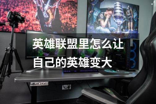 英雄联盟里怎么让自己的英雄变大-第1张-游戏信息-龙启网