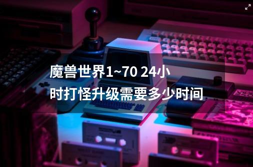 魔兽世界1~70 24小时打怪升级需要多少时间-第1张-游戏信息-龙启网
