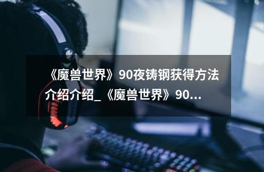 《魔兽世界》9.0夜铸钢获得方法介绍介绍_《魔兽世界》9.0夜铸钢获得方法介绍是什么-第1张-游戏信息-龙启网
