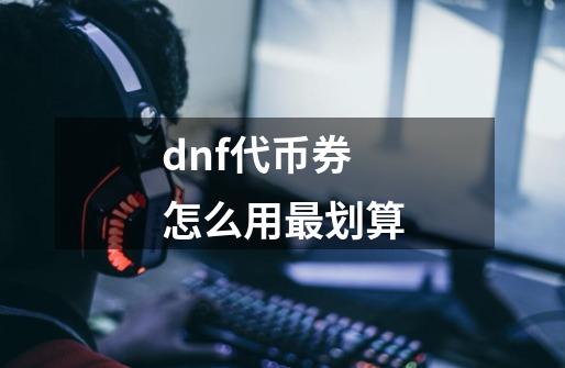 dnf代币券怎么用最划算-第1张-游戏信息-龙启网