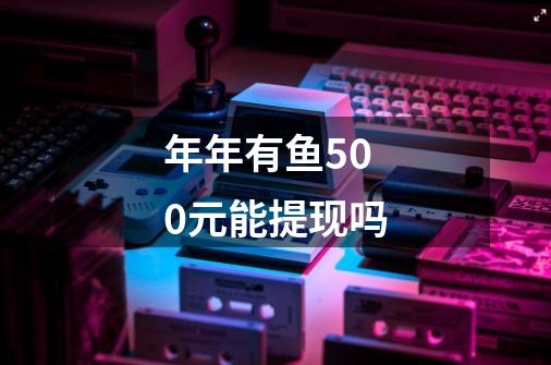 年年有鱼500元能提现吗-第1张-游戏信息-龙启网