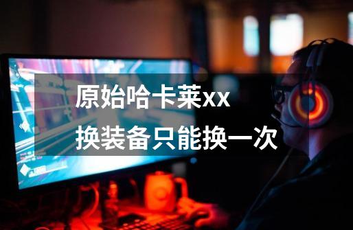 原始哈卡莱xx 换装备只能换一次-第1张-游戏信息-龙启网