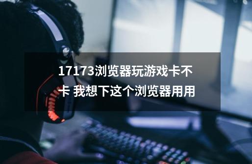 17173浏览器玩游戏卡不卡 我想下这个浏览器用用-第1张-游戏信息-龙启网