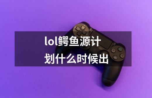 lol鳄鱼源计划什么时候出-第1张-游戏信息-龙启网