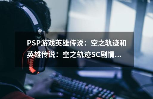 PSP游戏英雄传说:空之轨迹和英雄传说:空之轨迹SC剧情一样吗 有区别吗-第1张-游戏信息-龙启网