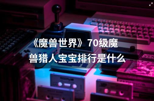 《魔兽世界》70级魔兽猎人宝宝排行是什么-第1张-游戏信息-龙启网