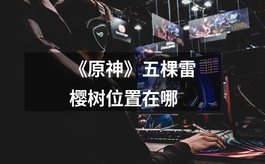 《原神》五棵雷樱树位置在哪-第1张-游戏信息-龙启网