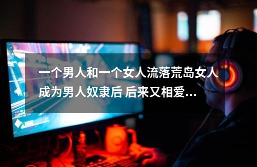 一个男人和一个女人流落荒岛女人成为男人奴隶后 后来又相爱了的电影是-第1张-游戏信息-龙启网