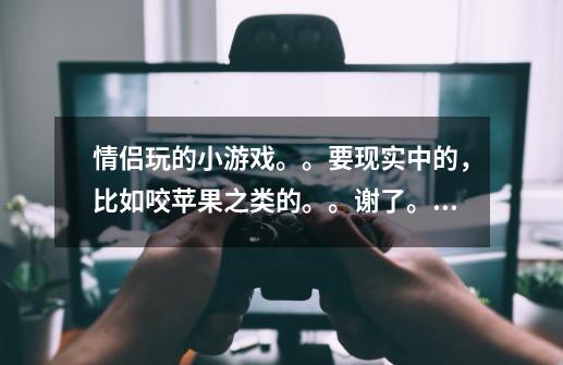 情侣玩的小游戏。。要现实中的，比如咬苹果之类的。。谢了。。-第1张-游戏信息-龙启网