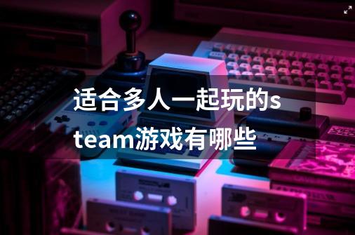 适合多人一起玩的steam游戏有哪些-第1张-游戏信息-龙启网