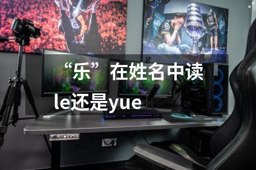“乐”在姓名中读le还是yue-第1张-游戏信息-龙启网