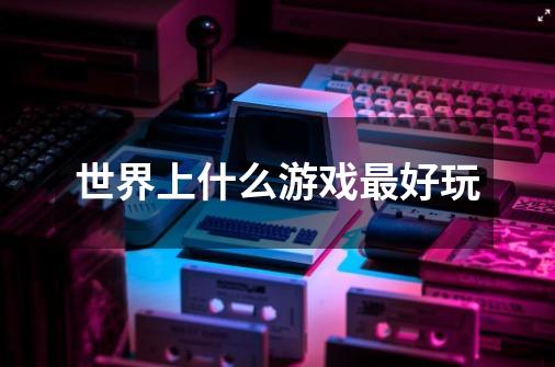 世界上什么游戏最好玩-第1张-游戏信息-龙启网