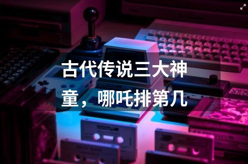 古代传说三大神童,哪吒排第几-第1张-游戏信息-龙启网
