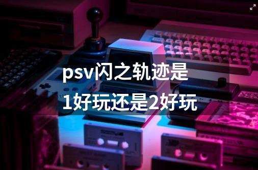 psv闪之轨迹是1好玩还是2好玩-第1张-游戏信息-龙启网