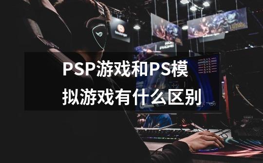PSP游戏和PS模拟游戏有什么区别-第1张-游戏信息-龙启网